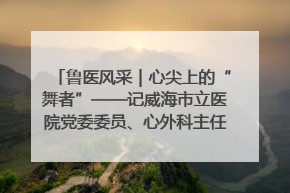 鲁医风采｜心尖上的“舞者”——记威海市立医院党委委员、心外科主任、主任医师景昊