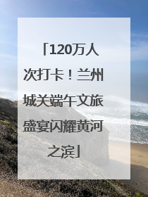 120万人次打卡！兰州城关端午文旅盛宴闪耀黄河之滨