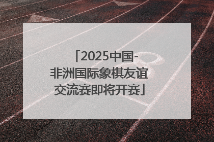 2025中国-非洲国际象棋友谊交流赛即将开赛