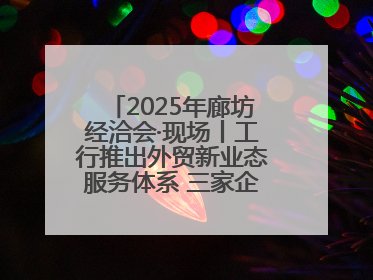 2025年廊坊经洽会·现场丨工行推出外贸新业态服务体系 三家企业首批签约