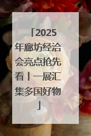 2025年廊坊经洽会亮点抢先看丨一展汇集多国好物