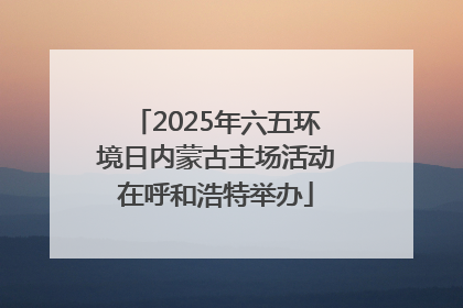 2025年六五环境日内蒙古主场活动在呼和浩特举办