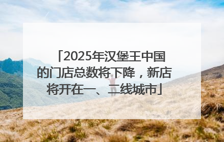 2025年汉堡王中国的门店总数将下降，新店将开在一、二线城市