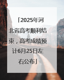 2025年河北省高考顺利结束，高考成绩预计6月25日左右公布
