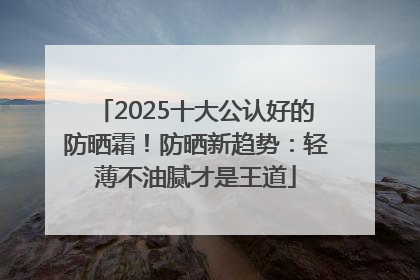 2025十大公认好的防晒霜！防晒新趋势：轻薄不油腻才是王道